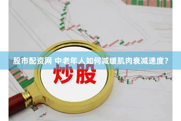股市配资网 中老年人如何减缓肌肉衰减速度？