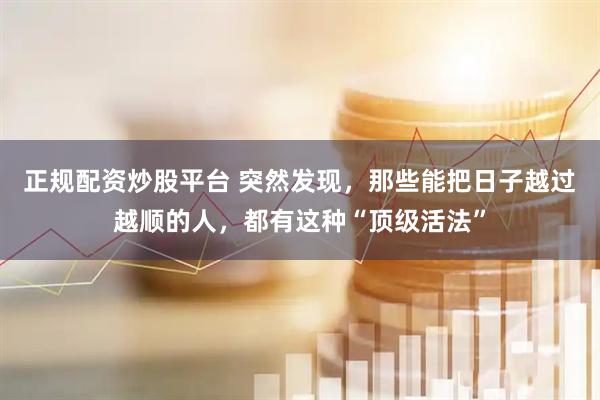 正规配资炒股平台 突然发现，那些能把日子越过越顺的人，都有这种“顶级活法”
