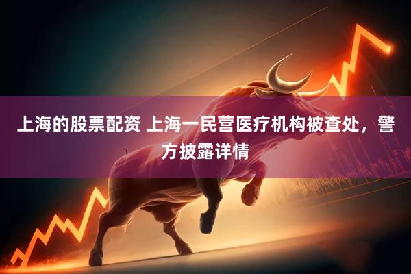 上海的股票配资 上海一民营医疗机构被查处，警方披露详情