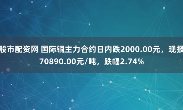 股市配资网 国际铜主力合约日内跌2000.00元，现报70890.00元/吨，跌幅2.74%
