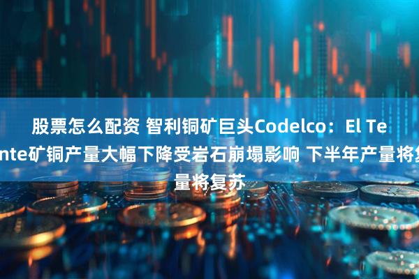 股票怎么配资 智利铜矿巨头Codelco：El Teniente矿铜产量大幅下降受岩石崩塌影响 下半年产量将复苏