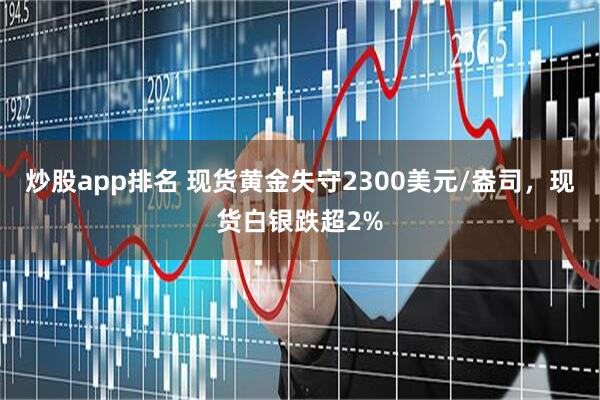 炒股app排名 现货黄金失守2300美元/盎司，现货白银跌超2%