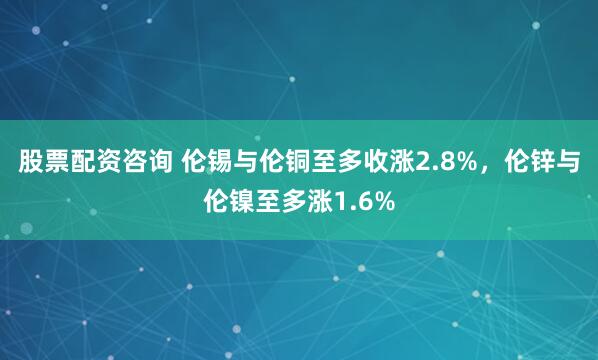 股票配资咨询 伦锡与伦铜至多收涨2.8%，伦锌与伦镍至多涨1.6%