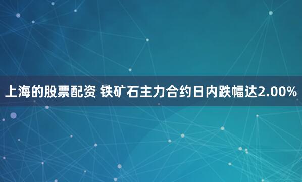上海的股票配资 铁矿石主力合约日内跌幅达2.00%
