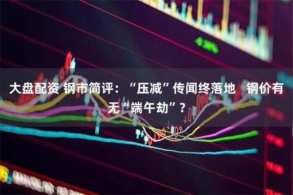 大盘配资 钢市简评：“压减”传闻终落地   钢价有无“端午劫”？