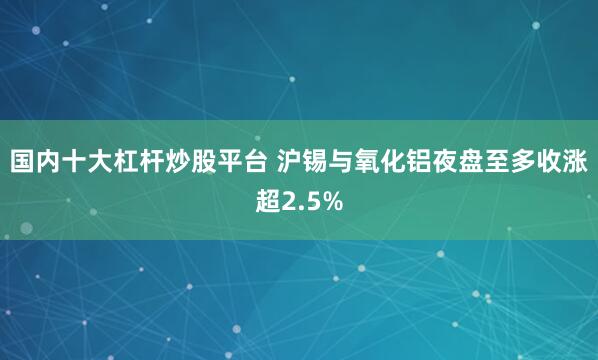 国内十大杠杆炒股平台 沪锡与氧化铝夜盘至多收涨超2.5%