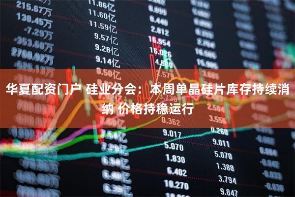 华夏配资门户 硅业分会：本周单晶硅片库存持续消纳 价格持稳运行