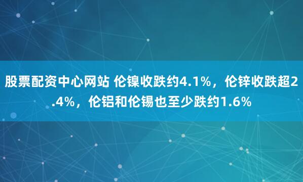 股票配资中心网站 伦镍收跌约4.1%，伦锌收跌超2.4%，伦铝和伦锡也至少跌约1.6%