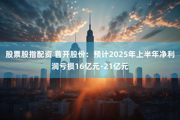 股票股指配资 首开股份：预计2025年上半年净利润亏损16亿元-21亿元