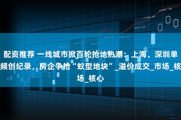 配资推荐 一线城市掀百轮抢地热潮：上海、深圳单价频创纪录，房企争抢“蚁型地块”_溢价成交_市场_核心