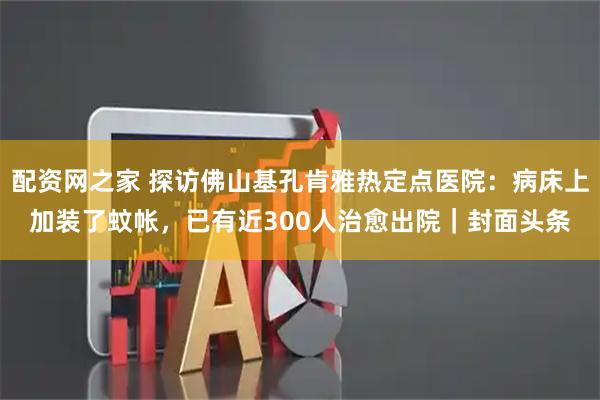 配资网之家 探访佛山基孔肯雅热定点医院：病床上加装了蚊帐，已有近300人治愈出院｜封面头条