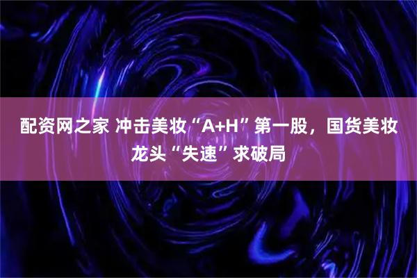 配资网之家 冲击美妆“A+H”第一股，国货美妆龙头“失速”求破局