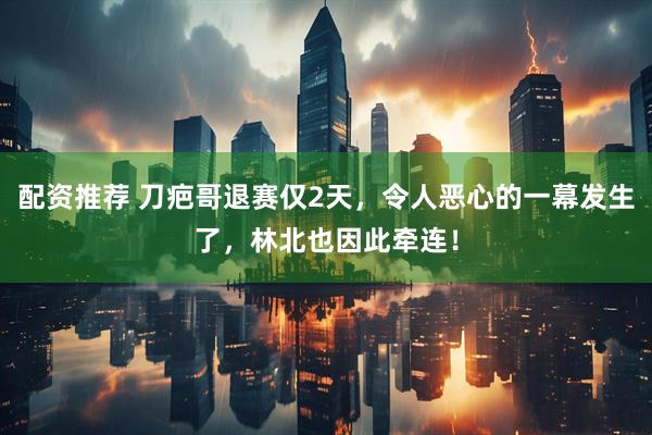 配资推荐 刀疤哥退赛仅2天，令人恶心的一幕发生了，林北也因此牵连！