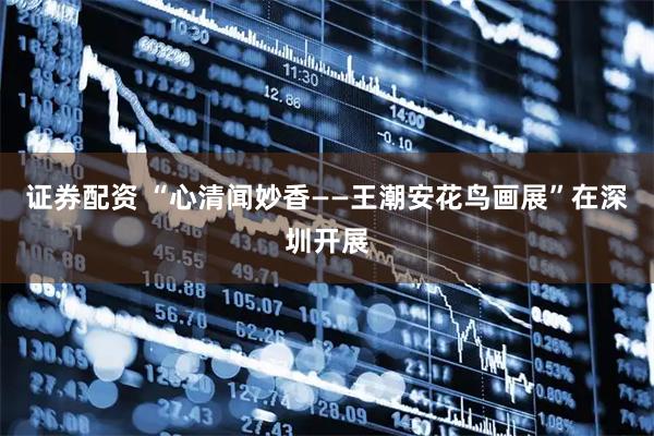 证券配资 “心清闻妙香——王潮安花鸟画展”在深圳开展