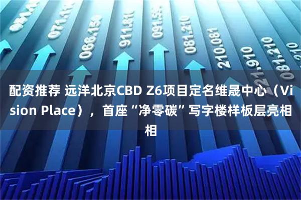 配资推荐 远洋北京CBD Z6项目定名维晟中心（Vision Place），首座“净零碳”写字楼样板层亮相