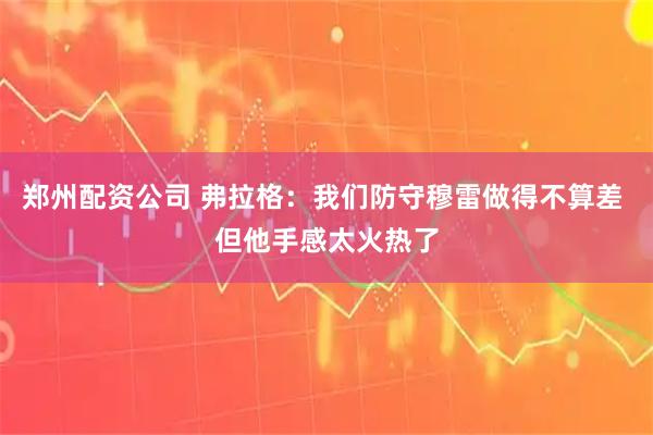 郑州配资公司 弗拉格：我们防守穆雷做得不算差 但他手感太火热了