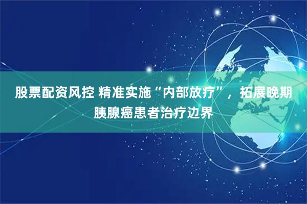 股票配资风控 精准实施“内部放疗”，拓展晚期胰腺癌患者治疗边界