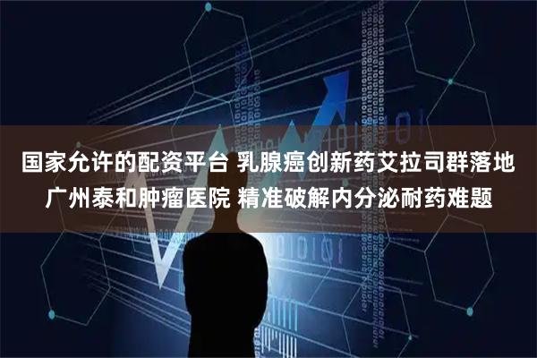 国家允许的配资平台 乳腺癌创新药艾拉司群落地广州泰和肿瘤医院 精准破解内分泌耐药难题