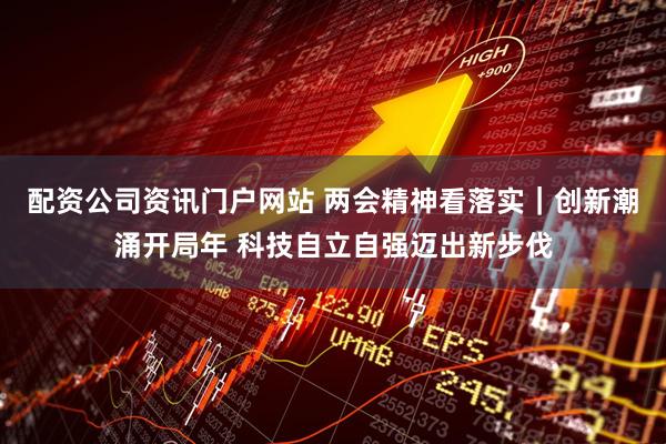 配资公司资讯门户网站 两会精神看落实｜创新潮涌开局年 科技自立自强迈出新步伐