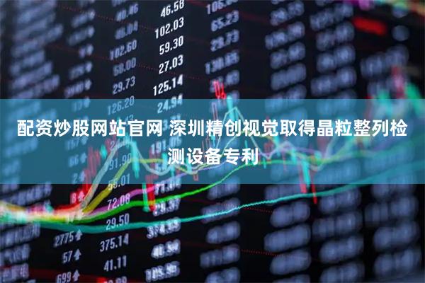 配资炒股网站官网 深圳精创视觉取得晶粒整列检测设备专利