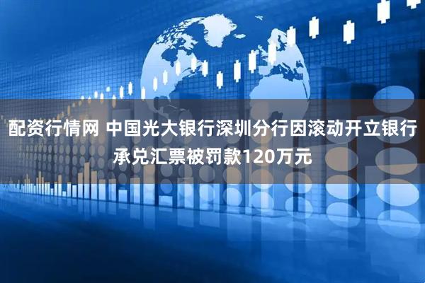 配资行情网 中国光大银行深圳分行因滚动开立银行承兑汇票被罚款120万元
