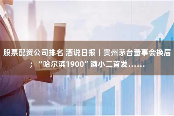 股票配资公司排名 酒说日报丨贵州茅台董事会换届；“哈尔滨1900”酒小二首发……