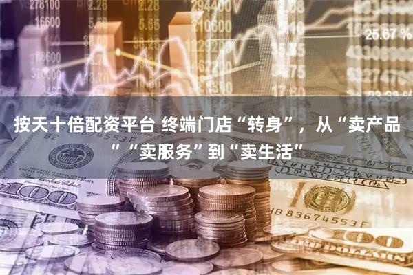 按天十倍配资平台 终端门店“转身”，从“卖产品”“卖服务”到“卖生活”
