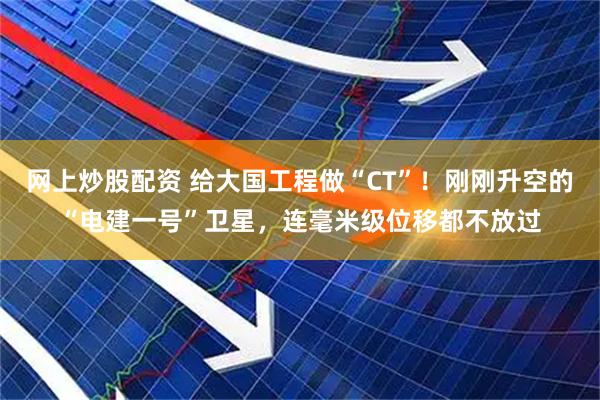 网上炒股配资 给大国工程做“CT”！刚刚升空的“电建一号”卫星，连毫米级位移都不放过