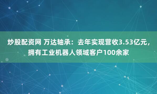 炒股配资网 万达轴承：去年实现营收3.53亿元，拥有工业机器人领域客户100余家