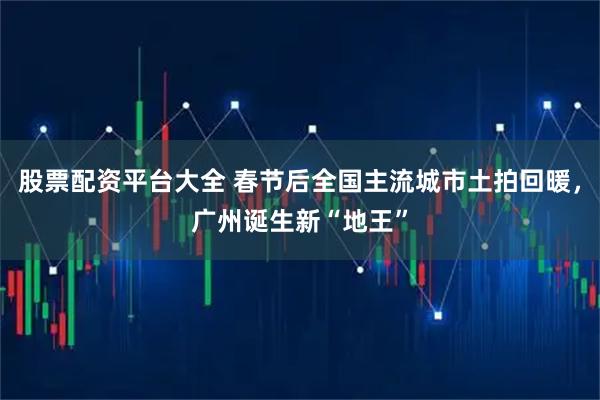 股票配资平台大全 春节后全国主流城市土拍回暖，广州诞生新“地王”