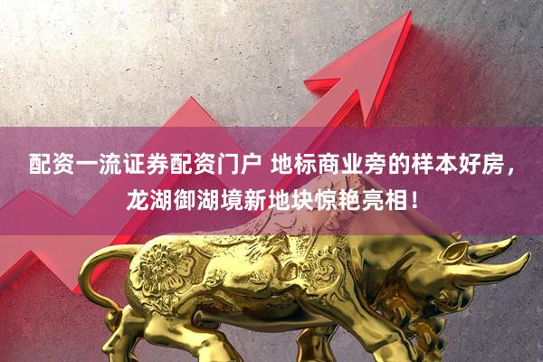 配资一流证券配资门户 地标商业旁的样本好房，龙湖御湖境新地块惊艳亮相！